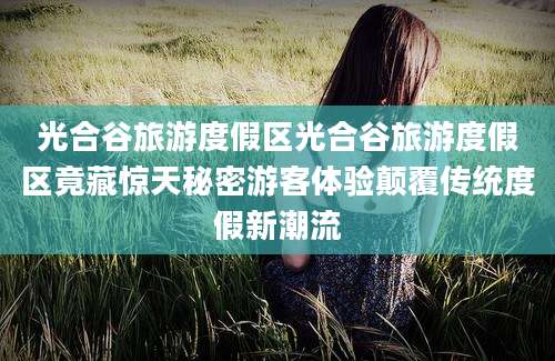 光合谷旅游度假区光合谷旅游度假区竟藏惊天秘密游客体验颠覆传统度假新潮流