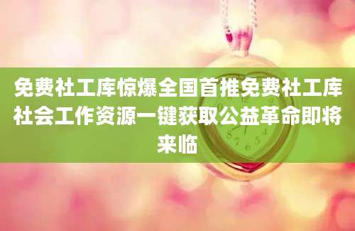 免费社工库惊爆全国首推免费社工库社会工作资源一键获取公益革命即将来临