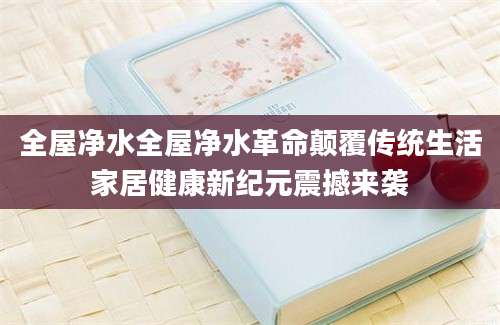 全屋净水全屋净水革命颠覆传统生活家居健康新纪元震撼来袭