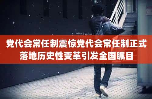 党代会常任制震惊党代会常任制正式落地历史性变革引发全国瞩目