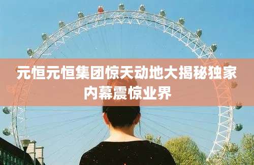 元恒元恒集团惊天动地大揭秘独家内幕震惊业界