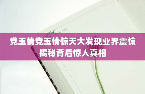 党玉倩党玉倩惊天大发现业界震惊揭秘背后惊人真相