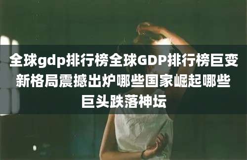 全球gdp排行榜全球GDP排行榜巨变新格局震撼出炉哪些国家崛起哪些巨头跌落神坛