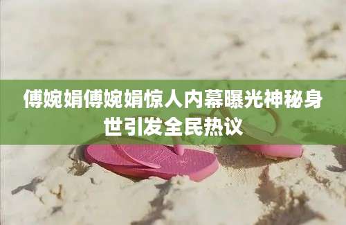傅婉娟傅婉娟惊人内幕曝光神秘身世引发全民热议