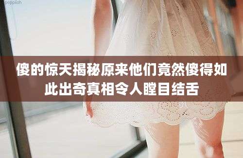 傻的惊天揭秘原来他们竟然傻得如此出奇真相令人瞠目结舌