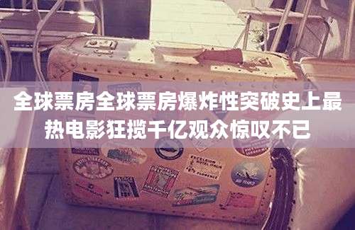 全球票房全球票房爆炸性突破史上最热电影狂揽千亿观众惊叹不已