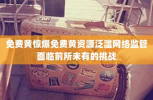 免费黄惊爆免费黄资源泛滥网络监管面临前所未有的挑战