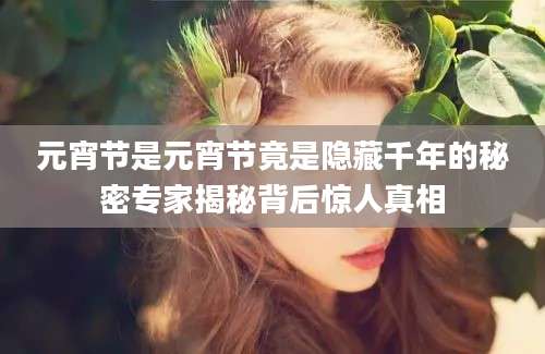 元宵节是元宵节竟是隐藏千年的秘密专家揭秘背后惊人真相