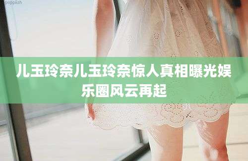 儿玉玲奈儿玉玲奈惊人真相曝光娱乐圈风云再起