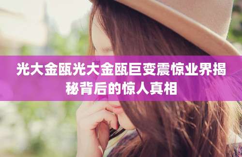 光大金瓯光大金瓯巨变震惊业界揭秘背后的惊人真相