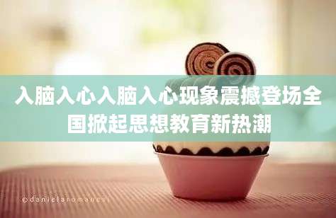 入脑入心入脑入心现象震撼登场全国掀起思想教育新热潮
