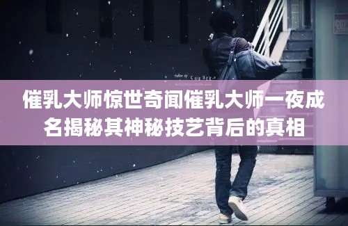 催乳大师惊世奇闻催乳大师一夜成名揭秘其神秘技艺背后的真相