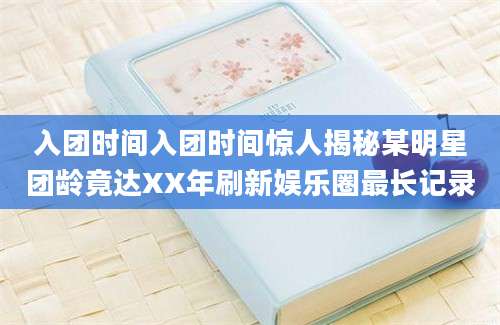 入团时间入团时间惊人揭秘某明星团龄竟达XX年刷新娱乐圈最长记录