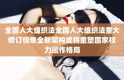 全国人大组织法全国人大组织法重大修订惊爆全新架构或将重塑国家权力运作格局