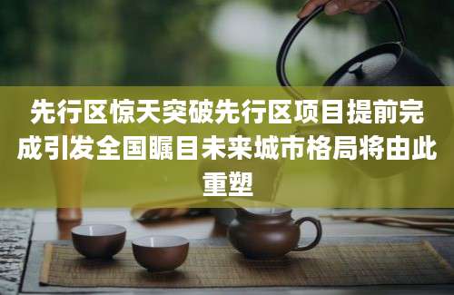 先行区惊天突破先行区项目提前完成引发全国瞩目未来城市格局将由此重塑