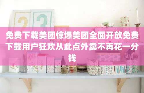 免费下载美团惊爆美团全面开放免费下载用户狂欢从此点外卖不再花一分钱
