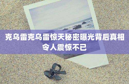 克乌雷克乌雷惊天秘密曝光背后真相令人震惊不已