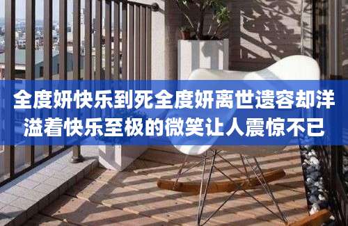 全度妍快乐到死全度妍离世遗容却洋溢着快乐至极的微笑让人震惊不已