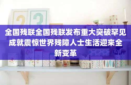全国残联全国残联发布重大突破罕见成就震惊世界残障人士生活迎来全新变革