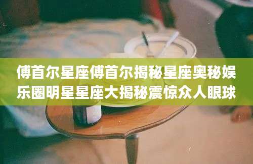 傅首尔星座傅首尔揭秘星座奥秘娱乐圈明星星座大揭秘震惊众人眼球