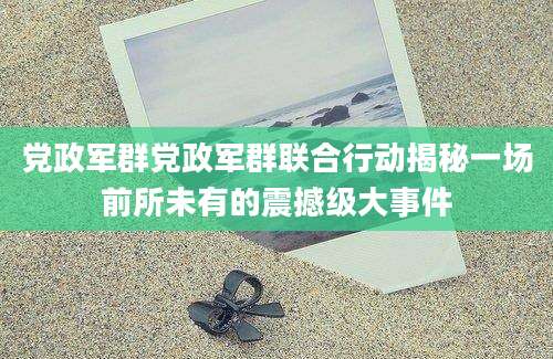 党政军群党政军群联合行动揭秘一场前所未有的震撼级大事件