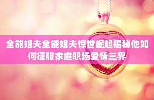 全能姐夫全能姐夫惊世崛起揭秘他如何征服家庭职场爱情三界
