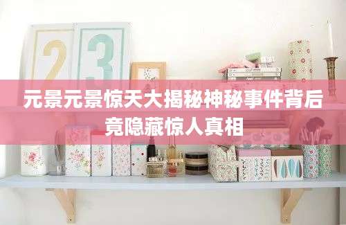 元景元景惊天大揭秘神秘事件背后竟隐藏惊人真相