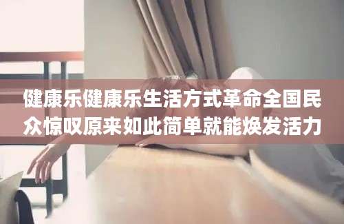 健康乐健康乐生活方式革命全国民众惊叹原来如此简单就能焕发活力