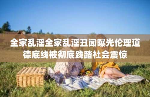 全家乱淫全家乱淫丑闻曝光伦理道德底线被彻底践踏社会震惊