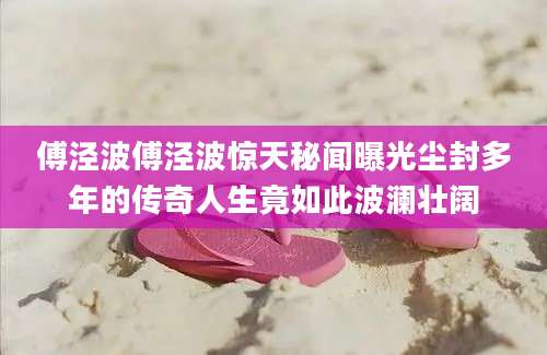 傅泾波傅泾波惊天秘闻曝光尘封多年的传奇人生竟如此波澜壮阔