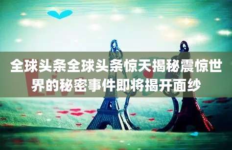 全球头条全球头条惊天揭秘震惊世界的秘密事件即将揭开面纱