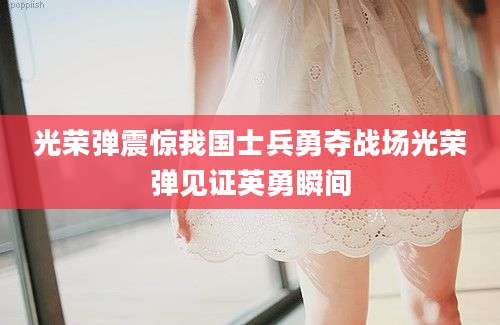 光荣弹震惊我国士兵勇夺战场光荣弹见证英勇瞬间