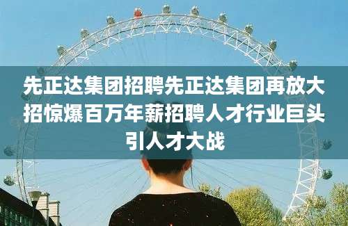 先正达集团招聘先正达集团再放大招惊爆百万年薪招聘人才行业巨头引人才大战