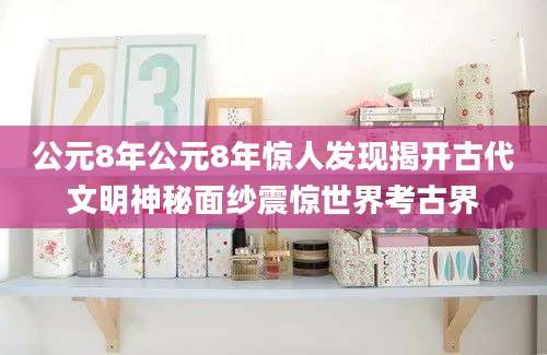 公元8年公元8年惊人发现揭开古代文明神秘面纱震惊世界考古界