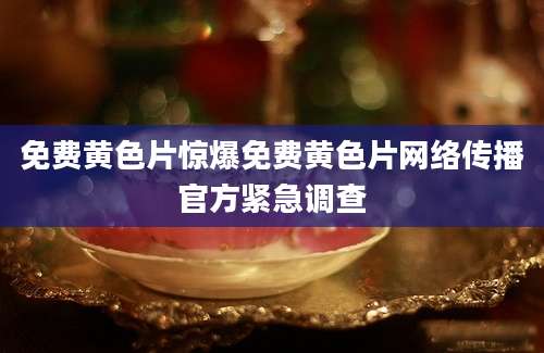 免费黄色片惊爆免费黄色片网络传播官方紧急调查