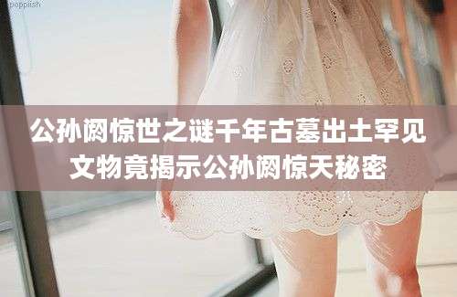 公孙阏惊世之谜千年古墓出土罕见文物竟揭示公孙阏惊天秘密