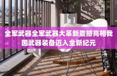 全军武器全军武器大革新震撼亮相我国武器装备迈入全新纪元