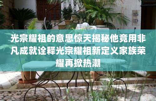 光宗耀祖的意思惊天揭秘他竟用非凡成就诠释光宗耀祖新定义家族荣耀再掀热潮