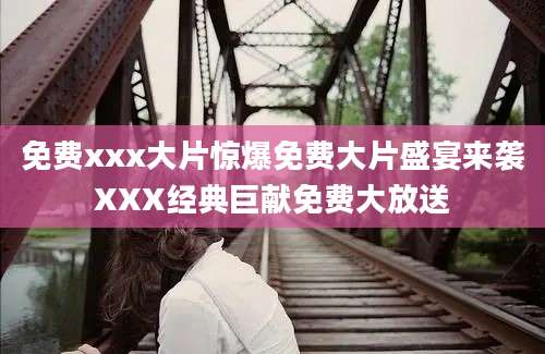 免费xxx大片惊爆免费大片盛宴来袭XXX经典巨献免费大放送
