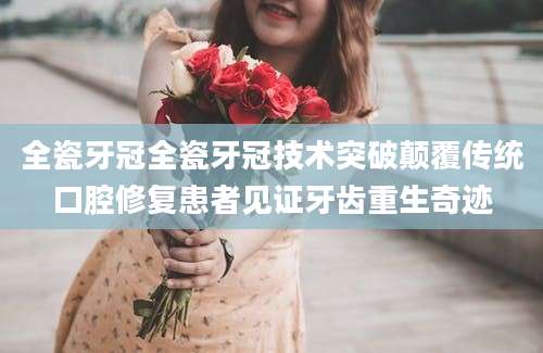 全瓷牙冠全瓷牙冠技术突破颠覆传统口腔修复患者见证牙齿重生奇迹