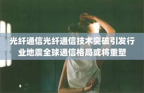 光纤通信光纤通信技术突破引发行业地震全球通信格局或将重塑