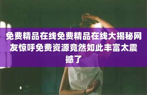 免费精品在线免费精品在线大揭秘网友惊呼免费资源竟然如此丰富太震撼了