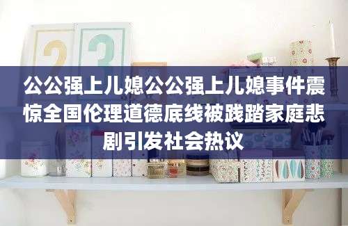 公公强上儿媳公公强上儿媳事件震惊全国伦理道德底线被践踏家庭悲剧引发社会热议