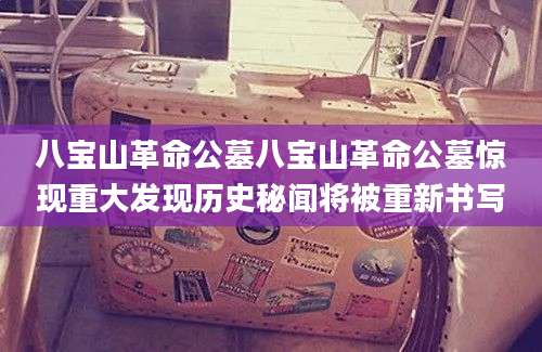 八宝山革命公墓八宝山革命公墓惊现重大发现历史秘闻将被重新书写