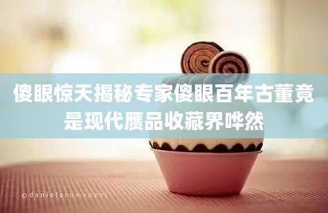 傻眼惊天揭秘专家傻眼百年古董竟是现代赝品收藏界哗然