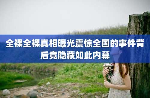 全裸全裸真相曝光震惊全国的事件背后竟隐藏如此内幕