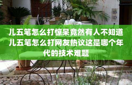 儿五笔怎么打惊呆竟然有人不知道儿五笔怎么打网友热议这是哪个年代的技术难题