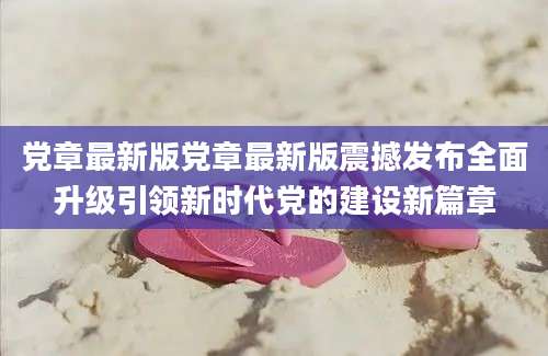 党章最新版党章最新版震撼发布全面升级引领新时代党的建设新篇章