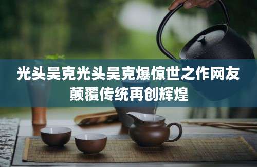 光头吴克光头吴克爆惊世之作网友颠覆传统再创辉煌