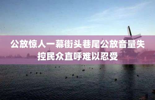 公放惊人一幕街头巷尾公放音量失控民众直呼难以忍受